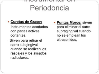 Instrumental en
Periodoncia
 Curetas de Gracey
Instrumentos acodados
con partes activas
cortantes.
Sirven para retirar el
sarro subgingival
cuando se realizan los
raspajes y los alisados
radiculares.
 Puntas Morce: sirven
para eliminar el sarro
supragingival cuando
no se emplean los
ultrasonidos.
 