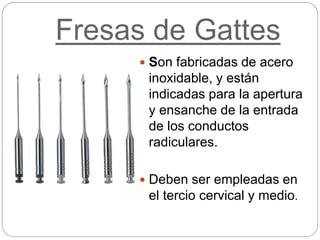 Fresas de Gattes
 Son fabricadas de acero
inoxidable, y están
indicadas para la apertura
y ensanche de la entrada
de los conductos
radiculares.
 Deben ser empleadas en
el tercio cervical y medio.
 
