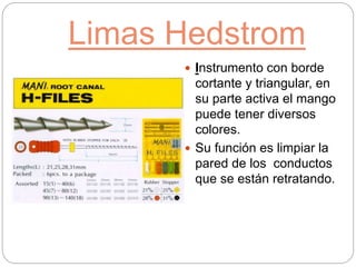 Limas Hedstrom
 Instrumento con borde
cortante y triangular, en
su parte activa el mango
puede tener diversos
colores.
 Su función es limpiar la
pared de los conductos
que se están retratando.
 