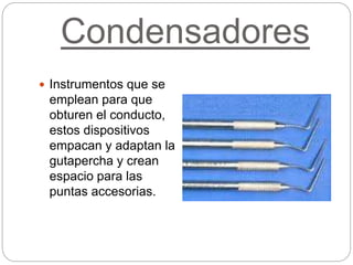 Condensadores
 Instrumentos que se
emplean para que
obturen el conducto,
estos dispositivos
empacan y adaptan la
gutapercha y crean
espacio para las
puntas accesorias.
 