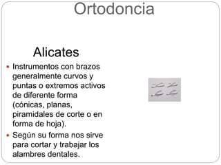 Ortodoncia
Alicates
 Instrumentos con brazos
generalmente curvos y
puntas o extremos activos
de diferente forma
(cónicas, planas,
piramidales de corte o en
forma de hoja).
 Según su forma nos sirve
para cortar y trabajar los
alambres dentales.
 