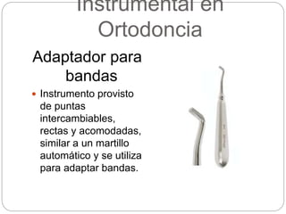 Instrumental en
Ortodoncia
Adaptador para
bandas
 Instrumento provisto
de puntas
intercambiables,
rectas y acomodadas,
similar a un martillo
automático y se utiliza
para adaptar bandas.
 