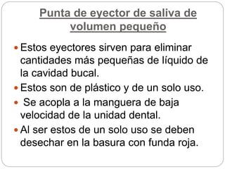 Punta de eyector de saliva de
volumen pequeño
 Estos eyectores sirven para eliminar
cantidades más pequeñas de líquido de
la cavidad bucal.
 Estos son de plástico y de un solo uso.
 Se acopla a la manguera de baja
velocidad de la unidad dental.
 Al ser estos de un solo uso se deben
desechar en la basura con funda roja.
 