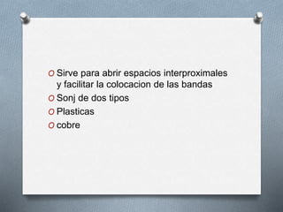 O Sirve para abrir espacios interproximales
y facilitar la colocacion de las bandas
O Sonj de dos tipos
O Plasticas
O cobre
 