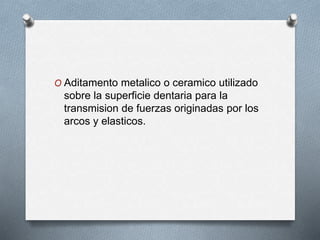 O Aditamento metalico o ceramico utilizado
sobre la superficie dentaria para la
transmision de fuerzas originadas por los
arcos y elasticos.
 