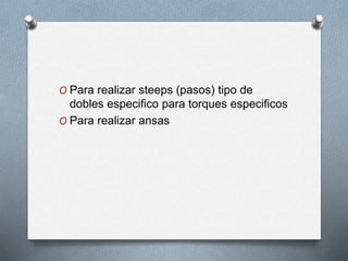 O Para realizar steeps (pasos) tipo de
dobles especifico para torques especificos
O Para realizar ansas
 