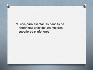 O Sirve para asentar las bandas de
ortodoncia ubicadas en molares
superiores e inferiores
 