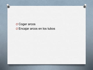 O Coger arcos
O Encajar arcos en los tubos
 
