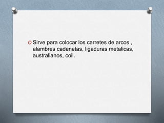 O Sirve para colocar los carretes de arcos ,
alambres cadenetas, ligaduras metalicas,
australianos, coil.
 