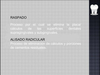 RASPADO
Proceso por el cual se elimina la placa/
cálculos de las superficies dentales
supragingivales y subgingivales.
ALISADO RADICULAR
Proceso de eliminación de cálculos y porciones
de cementos residuales.
 