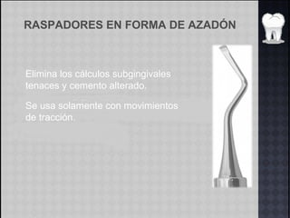 RASPADORES EN FORMA DE AZADÓN
Elimina los cálculos subgingivales
tenaces y cemento alterado.
Se usa solamente con movimientos
de tracción.
 