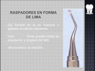 RASPADORES EN FORMA
DE LIMA
-Su función es la de fracturar o
aplastar el cálculo resistente.
-Las limas pueden variar en
angulación y longitud del tallo.
-Movimientos de tracción.
 