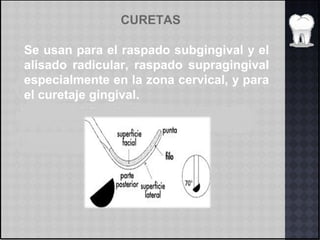 CURETAS
Se usan para el raspado subgingival y el
alisado radicular, raspado supragingival
especialmente en la zona cervical, y para
el curetaje gingival.
 
