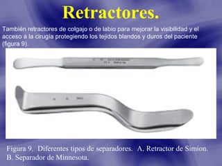 Retractores.
También retractores de colgajo o de labio para mejorar la visibilidad y el
acceso a la cirugía protegiendo los tejidos blandos y duros del paciente
(figura 9).

Figura 9. Diferentes tipos de separadores. A. Retractor de Simion.
B. Separador de Minnesota.

 