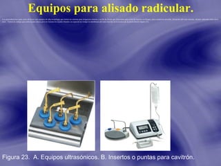 Equipos para alisado radicular.
Los piezoelectricos para corte de hueso son equipos de alta tecnologia que tienen un sistema para irrigacion externa y un kit de fresas que funcionan para corte de injertos en bloque, para expansion alveolar, elevación del seno maxilar, alisado radicular entre otros
usos. Tienen la ventaja que corta tejidos duros pero no lesiona los tejidos blandos en especial no rompe la membrana del seno maxilar en la tecnica de la pared lateral (figura 23).

Figura 23. A. Equipos ultrasónicos. B. Insertos o puntas para cavitrón.

 