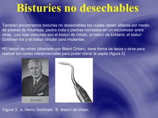 Bisturíes no desechables
También encontramos bisturíes no desechables los cuales deben afilarse por medio
de piedras de Arkansas, piedra india o piedras montadas en un micromotor entre
otras. Los mas comunes son el bisturí de Orban, el bisturí de kirkland, el bisturí
Goldman fox y el bisturí circular para implantes.
El bisturí de orban (diseñado por Blaint Orban), tiene forma de lanza y sirve para
realizar los cortes interproximales para poder retirar la papila (figura 3).

Figura 3. a. Henry Goldman. B. Bisturí de orban.

 
