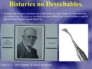 Bisturíes no Desechables.
 El bisturí de Kirkland (diseñado por Odlin Kirkland), tiene forma de riñón teniendo
un extremo con filo y por su curvatura es ideal utilizarlo en cuñas distales o para la
elevación de colgajo lingual (figura 4).

Figura 4. a . Odlin Kirkland. B. Bisturí de kirkland.

 