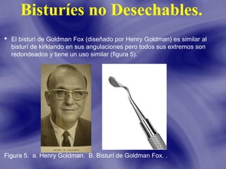 Bisturíes no Desechables.
 El bisturí de Goldman Fox (diseñado por Henry Goldman) es similar al
bisturí de kirklando en sus angulaciones pero todos sus extremos son
redondeados y tiene un uso similar (figura 5).

Figura 5. a. Henry Goldman. B. Bisturí de Goldman Fox. .

 