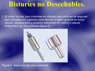 Bisturíes no Desechables.
 El bisturí circular para implantes es utilizado para técnicas de segunda
fase quirúrgica en implantes para eliminar el tejido gingival en forma
circular (sacabocado) y posterior colocación de healing o pilares
temporales con el provisional (figura 6).

Figura 6. bisturí circular para implantes.

 