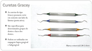 Curetas Gracey
Marca comercial LM Colors
❖ As curetas do tipo
Gracey possuem corte
em somente um lado da
lâmina (ponta ativa).
❖ São específicas para
determinados grupos de
dentes e faces dos
dentes.
❖ Podem ser utilizadas em
raspagem Supra gengival
e Subgengival
 