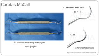 Curetas McCall
http://www.alphainstrumentos.com.br/produto/cureta-mccall
13 / 14
17 / 18
❖ Predominantemente para raspagem
supra-gengival
• anteriores todas faces
• posteriores todas faces
 