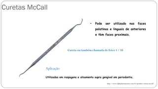 Curetas McCall
http://www.alphainstrumentos.com.br/produto/cureta-mccall
Cureta ou também chamada de foice 1 / 10
• Pode ser utilizado nas faces
palatinas e linguais de anteriores
e tbm faces proximais.
Aplicação
Utilizadas em raspagens e alisamento supra gengival em periodontia.
 