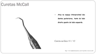 Curetas McCall
http://www.alphainstrumentos.com.br/produto/cureta-mccall
Cureta ou foice 11 / 12
• Atua no espaço interproximal dos
dentes posteriores, tanto do lado
direito quanto do lado esquerdo.
 