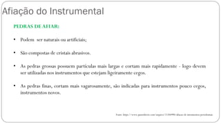Afiação do Instrumental
PEDRAS DE AFIAR:
• Podem ser naturais ou artificiais;
• São compostas de cristais abrasivos.
• As pedras grossas possuem partículas mais largas e cortam mais rapidamente - logo devem
ser utilizadas nos instrumentos que estejam ligeiramente cegos.
• As pedras finas, cortam mais vagarosamente, são indicadas para instrumentos pouco cegos,
instrumentos novos.
Fonte: https://www.passeidireto.com/arquivo/21204990/afiacao-de-intrumentos-periodontais
 
