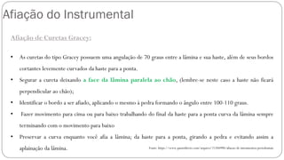 Afiação do Instrumental
Afiação de Curetas Gracey:
• As curetas do tipo Gracey possuem uma angulação de 70 graus entre a lâmina e sua haste, além de seus bordos
cortantes levemente curvados da haste para a ponta.
• Segurar a cureta deixando a face da lâmina paralela ao chão, (lembre-se neste caso a haste não ficará
perpendicular ao chão);
• Identificar o bordo a ser afiado, aplicando o mesmo à pedra formando o ângulo entre 100-110 graus.
• Fazer movimento para cima ou para baixo trabalhando do final da haste para a ponta curva da lâmina sempre
terminando com o movimento para baixo
• Preservar a curva enquanto você afia a lâmina; da haste para a ponta, girando a pedra e evitando assim a
aplainação da lâmina. Fonte: https://www.passeidireto.com/arquivo/21204990/afiacao-de-intrumentos-periodontais
 