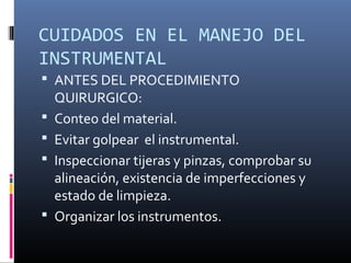 CUIDADOS EN EL MANEJO DEL
INSTRUMENTAL
 ANTES DEL PROCEDIMIENTO
QUIRURGICO:
 Conteo del material.
 Evitar golpear el instrumental.
 Inspeccionar tijeras y pinzas, comprobar su
alineación, existencia de imperfecciones y
estado de limpieza.
 Organizar los instrumentos.
 