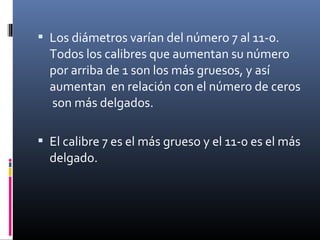  Los diámetros varían del número 7 al 11-0.
Todos los calibres que aumentan su número
por arriba de 1 son los más gruesos, y así
aumentan en relación con el número de ceros
son más delgados.
 El calibre 7 es el más grueso y el 11-0 es el más
delgado.
 