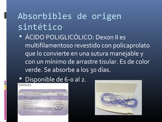 Absorbibles de origen
sintético
 ÁCIDO POLIGLICÓLICO: Dexon II es
multifilamentoso revestido con policaprolato
que lo convierte en una sutura manejable y
con un mínimo de arrastre tisular. Es de color
verde. Se absorbe a los 30 días.
 Disponible de 6-0 al 2.
 