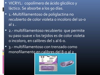  VICRYL: copolímero de ácido glicólico y
láctico. Se absorbe a los 90 días.
 1.-Multifilamentoso de poliglactina no
recubierto de color violeta o incoloro del 10-0
al 1 .
 2.- multifilamentoso recubierto que permite
su paso suave x los tejidos es de color violeta
o incoloro, en calibres del 1 al 6-0.
 3.- multifilamentoso con trenzado como
monofilamento en calibres del 8-0 al 2
 