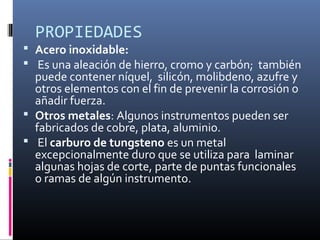 PROPIEDADES
 Acero inoxidable:
 Es una aleación de hierro, cromo y carbón; también
puede contener níquel, silicón, molibdeno, azufre y
otros elementos con el fin de prevenir la corrosión o
añadir fuerza.
 Otros metales: Algunos instrumentos pueden ser
fabricados de cobre, plata, aluminio.
 El carburo de tungsteno es un metal
excepcionalmente duro que se utiliza para laminar
algunas hojas de corte, parte de puntas funcionales
o ramas de algún instrumento.
 