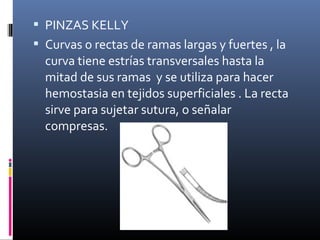  PINZAS KELLY
 Curvas o rectas de ramas largas y fuertes , la
curva tiene estrías transversales hasta la
mitad de sus ramas y se utiliza para hacer
hemostasia en tejidos superficiales . La recta
sirve para sujetar sutura, o señalar
compresas.
 