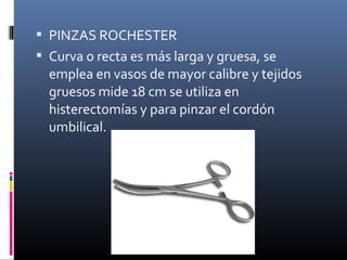  PINZAS ROCHESTER
 Curva o recta es más larga y gruesa, se
emplea en vasos de mayor calibre y tejidos
gruesos mide 18 cm se utiliza en
histerectomías y para pinzar el cordón
umbilical.
 
