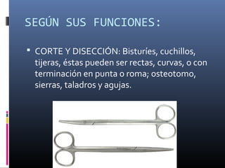 SEGÚN SUS FUNCIONES:
 CORTE Y DISECCIÓN: Bisturíes, cuchillos,
tijeras, éstas pueden ser rectas, curvas, o con
terminación en punta o roma; osteotomo,
sierras, taladros y agujas.
 