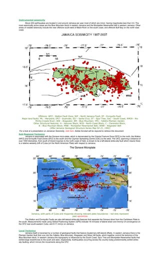 Instrumental seismicity
About 200 earthquakes are located in and around Jamaica per year most of which are minor, having magnitudes less than 4.0. The
most seismically active areas are the Blue Mountain block in eastern Jamaica and the Montpelier-Newmarket belt in western Jamaica. Other
areas of notable seismicity include the near offshore south-west of Black River on the south coast, and offshore Buff Bay on the north–east
coast.

Offshore: WFZ - Walton Fault Zone; NJF - North Jamaica Fault; EF - Enriquillo Fault
Major land faults: ML - Maryland; DFZ - Duanvale; SCr - Santa Cruz; ST - Spur Tree; SoC - South Coast; RMCR - Rio
Minho-Crawle River; WW - Wagwater; BM - Blue Mountain; YPG - Yallahs-Plantain Garden
Other Structural features: H - Hanover Block; NCB - North Coast Block; C - Clarendon Block;
B - Blue Mountain Block; MNB - Montpelier-Newmarket Belt; WWB - Wagwater Belt
(After Jamaica Geological Structure Series Map 92-21, 1992)
For a look at a presentation on Jamaican Seismicity, click here. Adobe Acrobat will be reqiured to retrieve this document.
Sub-Regional Tectonics
Jamaica is associated with the Gonave micro-plate, which is demarcated by the Oriente Fracture Zone (OFZ) to the north, the Walton
(WFZ) and Enriquillo Fault Zones (EFZ) to the south and the Cayman Spreading Centre (CSC) to the west. The OFZ, spanning a distance of
over 1000 kilometres, from south of Grand Cayman to the north coast of Haiti, is known to be a left-lateral strike-slip fault which means there
is a relative westerly drift of Cuba (on the North American Plate) with respect to Jamaica.

Jamaica, with parts of Cuba and Hispanola showing relevant plate boundaries - red dots represent
past epicentres
The Walton and Enrriquillo Faults are also left-lateral strike-slip features that separate the Gonave sliver from the Caribbean Plate to
the south. Measurements made using Global Positioning System (GPS) indicate 18 mm/year of lateral strain and 3mm/yr of convergence on
the OFZ near south-eastern Cuba, and 8-11 mm/yr on Jamaica.
Local Tectonics
Jamaica itself is traversed by a number of geological faults that feature Quaternary left-lateral offsets. In eastern Jamaica there is the
Plantain Garden fault that runs into the Yallahs, Blue Mountain, Wagwater and Silver Hill faults, which together control the tectonics of the
Blue Mountain block. In western Jamaica the topography is influenced by the South Coast, Spur Tree and Montpelier-Newmarket faults that
exhibit large downthrows to the south and west, respectively. Earthquakes occurring across the country today predominantly exhibit strikeslip faulting, which mirrors the movements along the OFZ

 