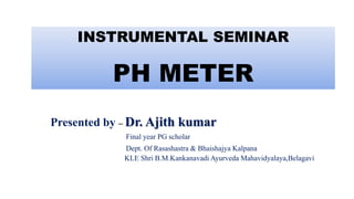 Presented by – Dr. Ajith kumar
Final year PG scholar
Dept. Of Rasashastra & Bhaishajya Kalpana
KLE Shri B.M.Kankanavadi Ayurveda Mahavidyalaya,Belagavi
INSTRUMENTAL SEMINAR
PH METER
 