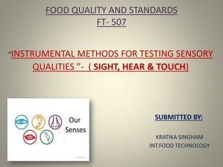FOOD QUALITY AND STANDARDS
FT- 507
“INSTRUMENTAL METHODS FOR TESTING SENSORY
QUALITIES ”- ( SIGHT, HEAR & TOUCH)
SUBMITTED BY:
KRATIKA SINGHAM
INT.FOOD TECHNOLOGY
 