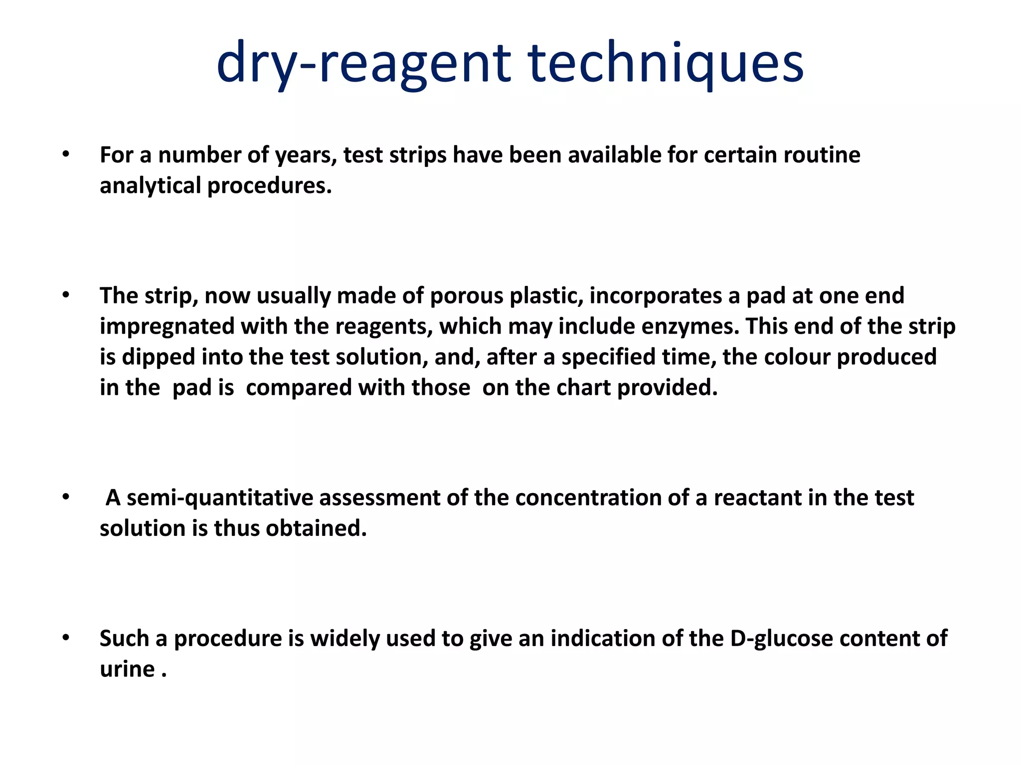 dry-reagent techniques
• For a number of years, test strips have been available for certain routine
analytical procedures.
• The strip, now usually made of porous plastic, incorporates a pad at one end
impregnated with the reagents, which may include enzymes. This end of the strip
is dipped into the test solution, and, after a specified time, the colour produced
in the pad is compared with those on the chart provided.
• A semi-quantitative assessment of the concentration of a reactant in the test
solution is thus obtained.
• Such a procedure is widely used to give an indication of the D-glucose content of
urine .
 