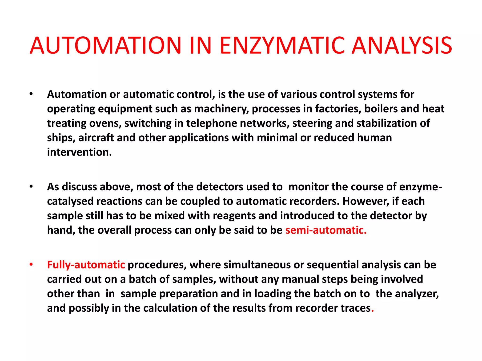 AUTOMATION IN ENZYMATIC ANALYSIS
• Automation or automatic control, is the use of various control systems for
operating equipment such as machinery, processes in factories, boilers and heat
treating ovens, switching in telephone networks, steering and stabilization of
ships, aircraft and other applications with minimal or reduced human
intervention.
• As discuss above, most of the detectors used to monitor the course of enzyme-
catalysed reactions can be coupled to automatic recorders. However, if each
sample still has to be mixed with reagents and introduced to the detector by
hand, the overall process can only be said to be semi-automatic.
• Fully-automatic procedures, where simultaneous or sequential analysis can be
carried out on a batch of samples, without any manual steps being involved
other than in sample preparation and in loading the batch on to the analyzer,
and possibly in the calculation of the results from recorder traces.
 