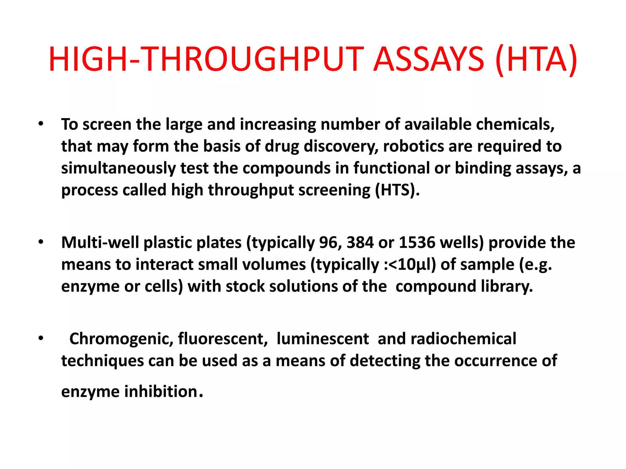 HIGH-THROUGHPUT ASSAYS (HTA)
• To screen the large and increasing number of available chemicals,
that may form the basis of drug discovery, robotics are required to
simultaneously test the compounds in functional or binding assays, a
process called high throughput screening (HTS).
• Multi-well plastic plates (typically 96, 384 or 1536 wells) provide the
means to interact small volumes (typically :<10µl) of sample (e.g.
enzyme or cells) with stock solutions of the compound library.
• Chromogenic, fluorescent, luminescent and radiochemical
techniques can be used as a means of detecting the occurrence of
enzyme inhibition.
 