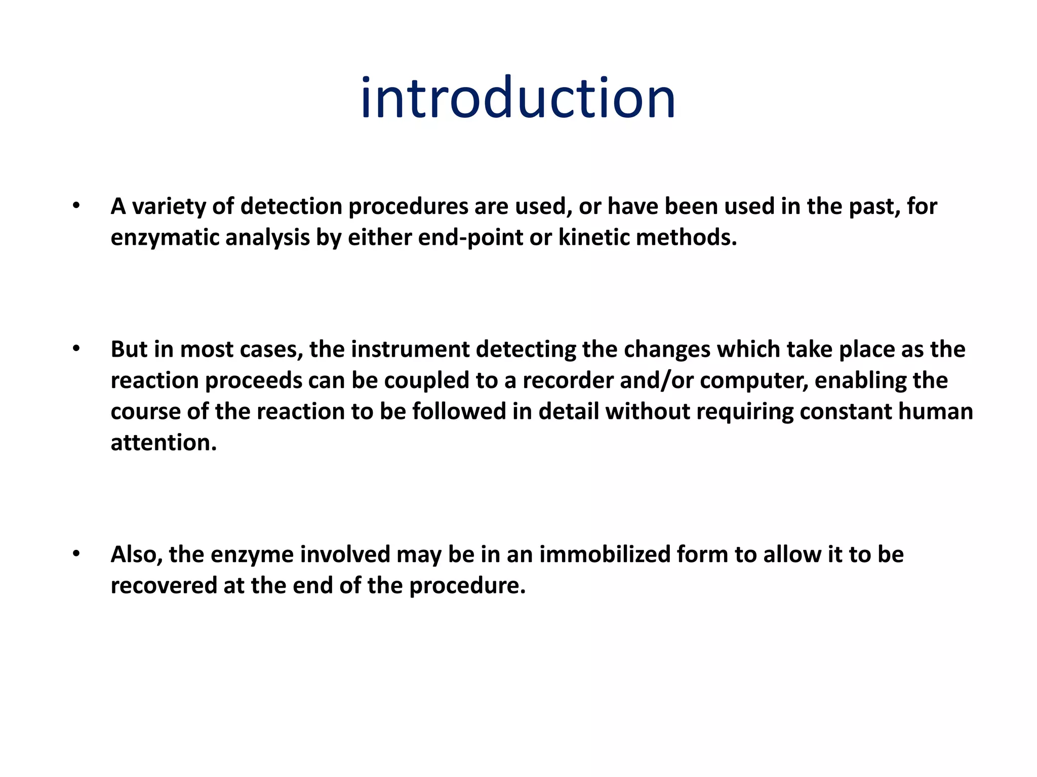 introduction
• A variety of detection procedures are used, or have been used in the past, for
enzymatic analysis by either end-point or kinetic methods.
• But in most cases, the instrument detecting the changes which take place as the
reaction proceeds can be coupled to a recorder and/or computer, enabling the
course of the reaction to be followed in detail without requiring constant human
attention.
• Also, the enzyme involved may be in an immobilized form to allow it to be
recovered at the end of the procedure.
 