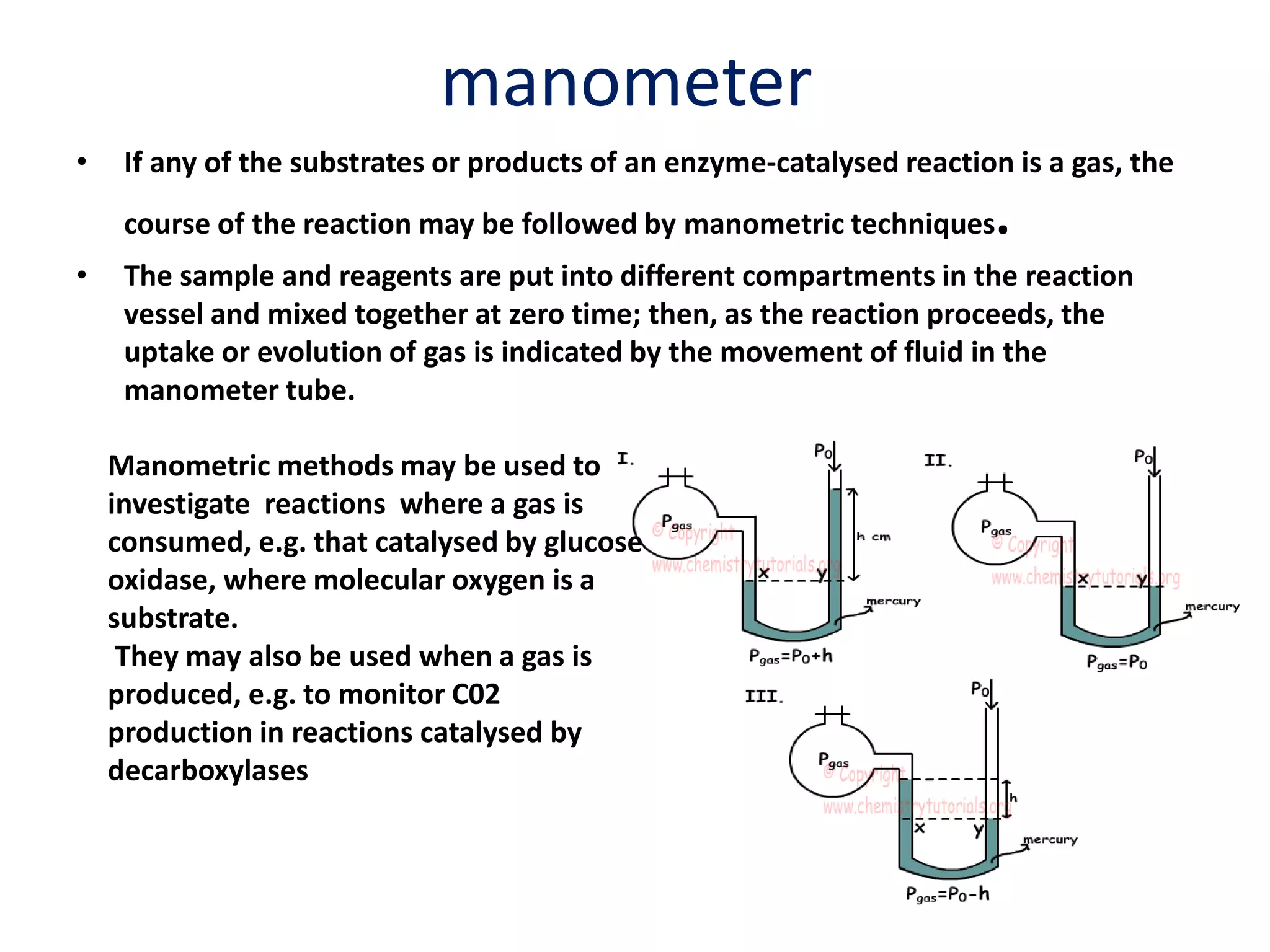 manometer
• If any of the substrates or products of an enzyme-catalysed reaction is a gas, the
course of the reaction may be followed by manometric techniques.
• The sample and reagents are put into different compartments in the reaction
vessel and mixed together at zero time; then, as the reaction proceeds, the
uptake or evolution of gas is indicated by the movement of fluid in the
manometer tube.
Manometric methods may be used to
investigate reactions where a gas is
consumed, e.g. that catalysed by glucose
oxidase, where molecular oxygen is a
substrate.
They may also be used when a gas is
produced, e.g. to monitor C02
production in reactions catalysed by
decarboxylases
 