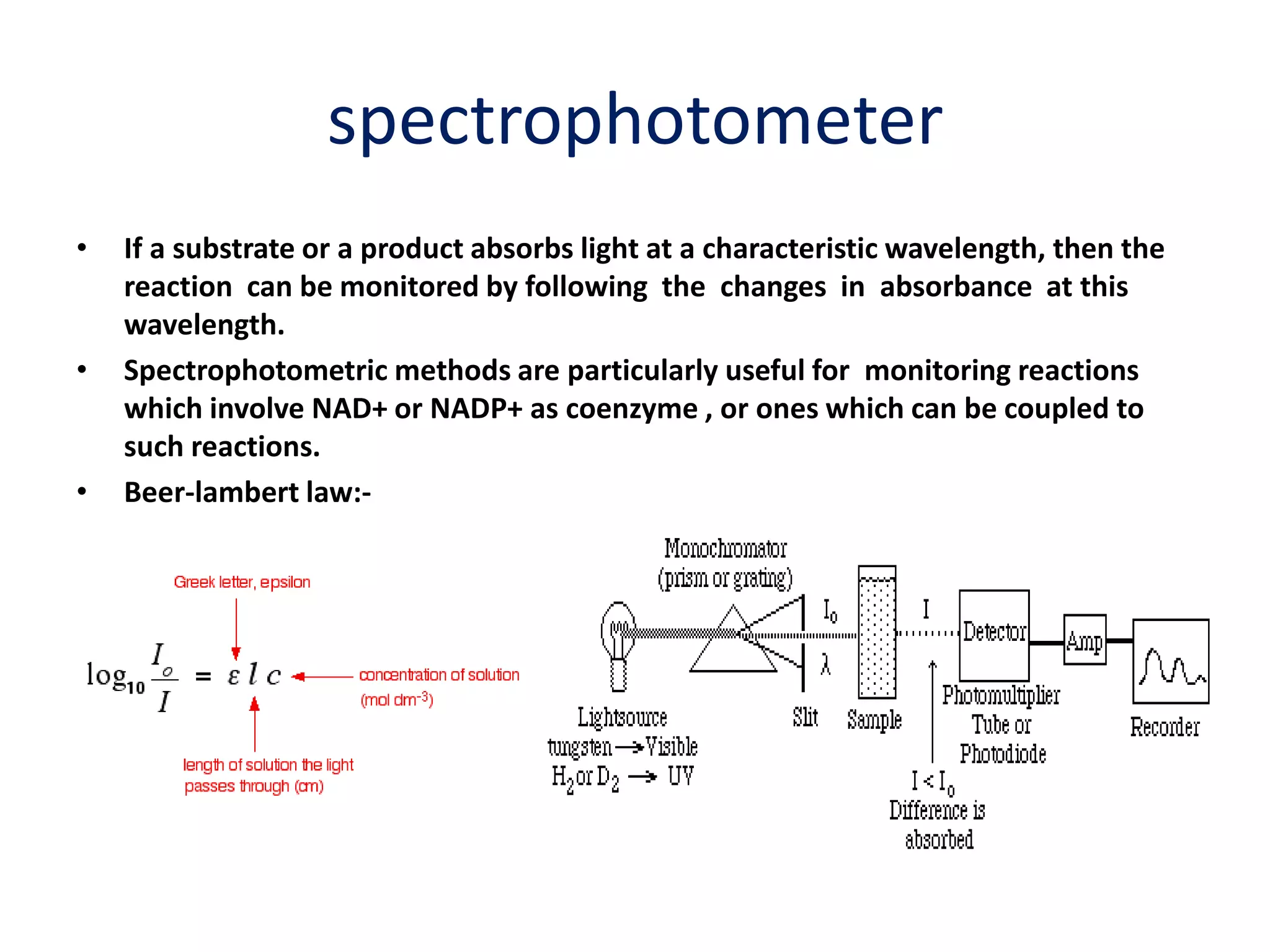 spectrophotometer
• If a substrate or a product absorbs light at a characteristic wavelength, then the
reaction can be monitored by following the changes in absorbance at this
wavelength.
• Spectrophotometric methods are particularly useful for monitoring reactions
which involve NAD+ or NADP+ as coenzyme , or ones which can be coupled to
such reactions.
• Beer-lambert law:-
 