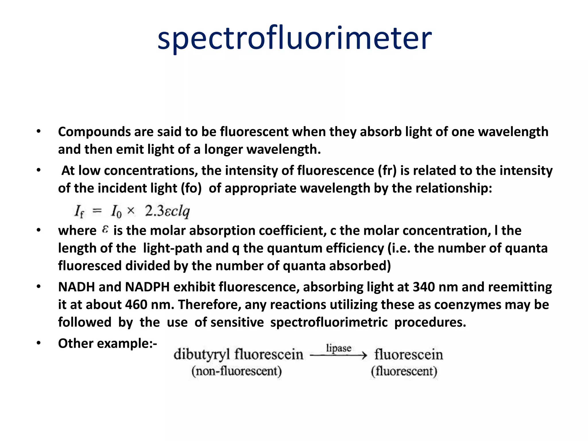 spectrofluorimeter
• Compounds are said to be fluorescent when they absorb light of one wavelength
and then emit light of a longer wavelength.
• At low concentrations, the intensity of fluorescence (fr) is related to the intensity
of the incident light (fo) of appropriate wavelength by the relationship:
• where is the molar absorption coefficient, c the molar concentration, l the
length of the light-path and q the quantum efficiency (i.e. the number of quanta
fluoresced divided by the number of quanta absorbed)
• NADH and NADPH exhibit fluorescence, absorbing light at 340 nm and reemitting
it at about 460 nm. Therefore, any reactions utilizing these as coenzymes may be
followed by the use of sensitive spectrofluorimetric procedures.
• Other example:-
 