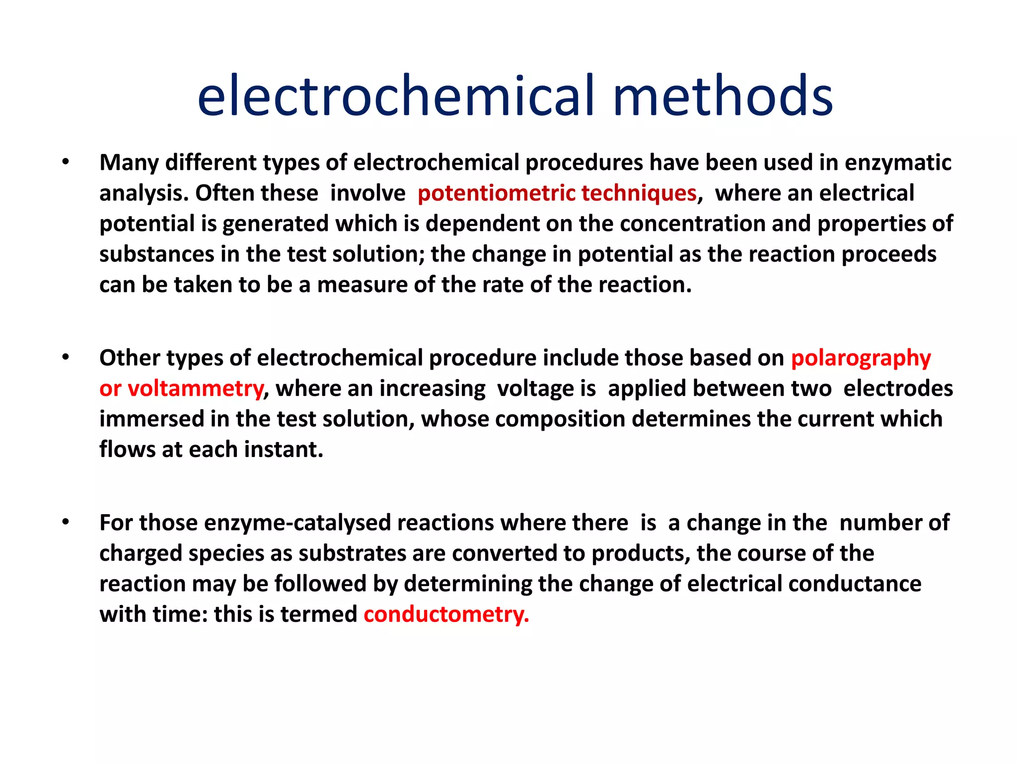 electrochemical methods
• Many different types of electrochemical procedures have been used in enzymatic
analysis. Often these involve potentiometric techniques, where an electrical
potential is generated which is dependent on the concentration and properties of
substances in the test solution; the change in potential as the reaction proceeds
can be taken to be a measure of the rate of the reaction.
• Other types of electrochemical procedure include those based on polarography
or voltammetry, where an increasing voltage is applied between two electrodes
immersed in the test solution, whose composition determines the current which
flows at each instant.
• For those enzyme-catalysed reactions where there is a change in the number of
charged species as substrates are converted to products, the course of the
reaction may be followed by determining the change of electrical conductance
with time: this is termed conductometry.
 