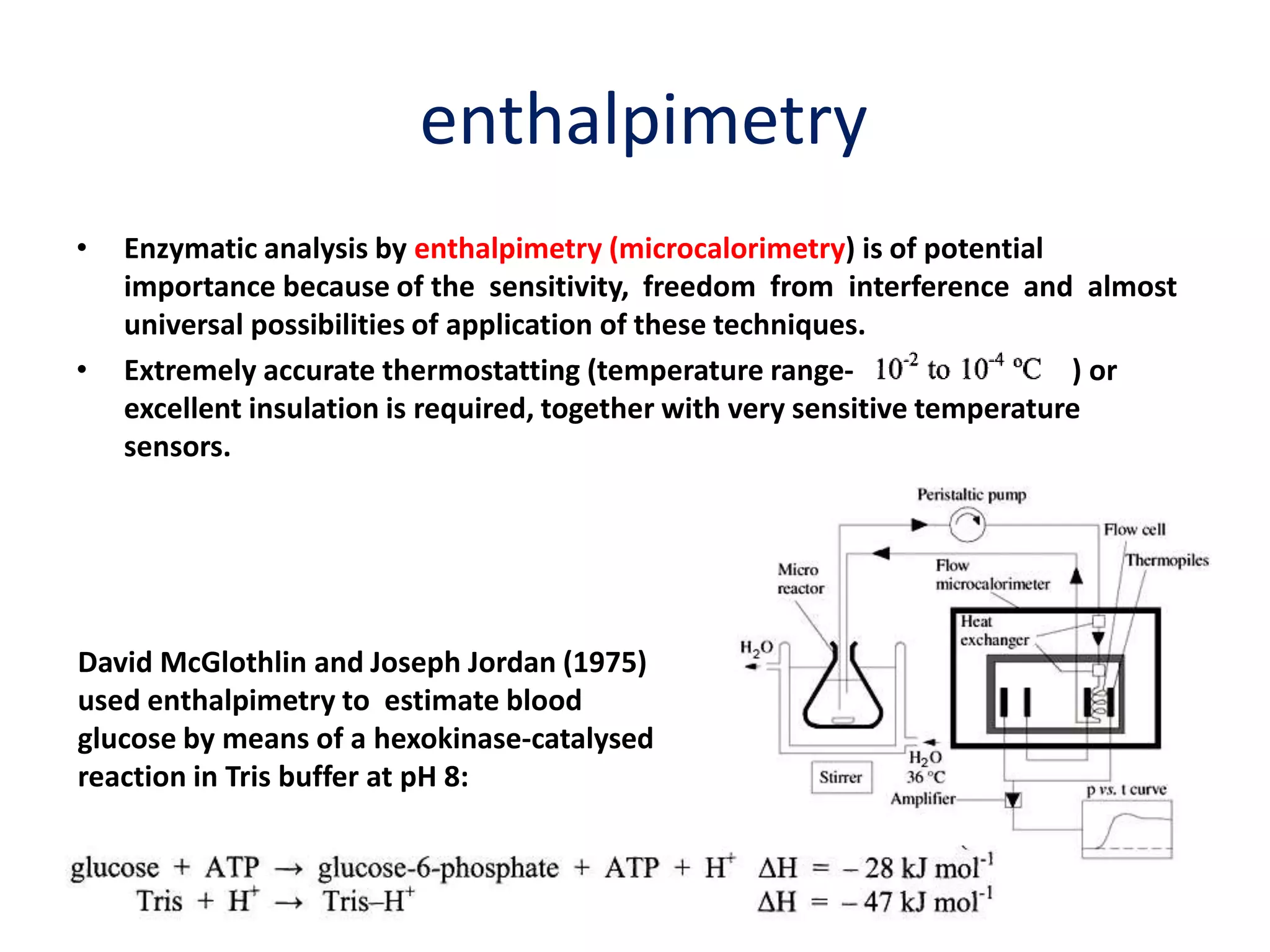 enthalpimetry
• Enzymatic analysis by enthalpimetry (microcalorimetry) is of potential
importance because of the sensitivity, freedom from interference and almost
universal possibilities of application of these techniques.
• Extremely accurate thermostatting (temperature range- ) or
excellent insulation is required, together with very sensitive temperature
sensors.
David McGlothlin and Joseph Jordan (1975)
used enthalpimetry to estimate blood
glucose by means of a hexokinase-catalysed
reaction in Tris buffer at pH 8:
 