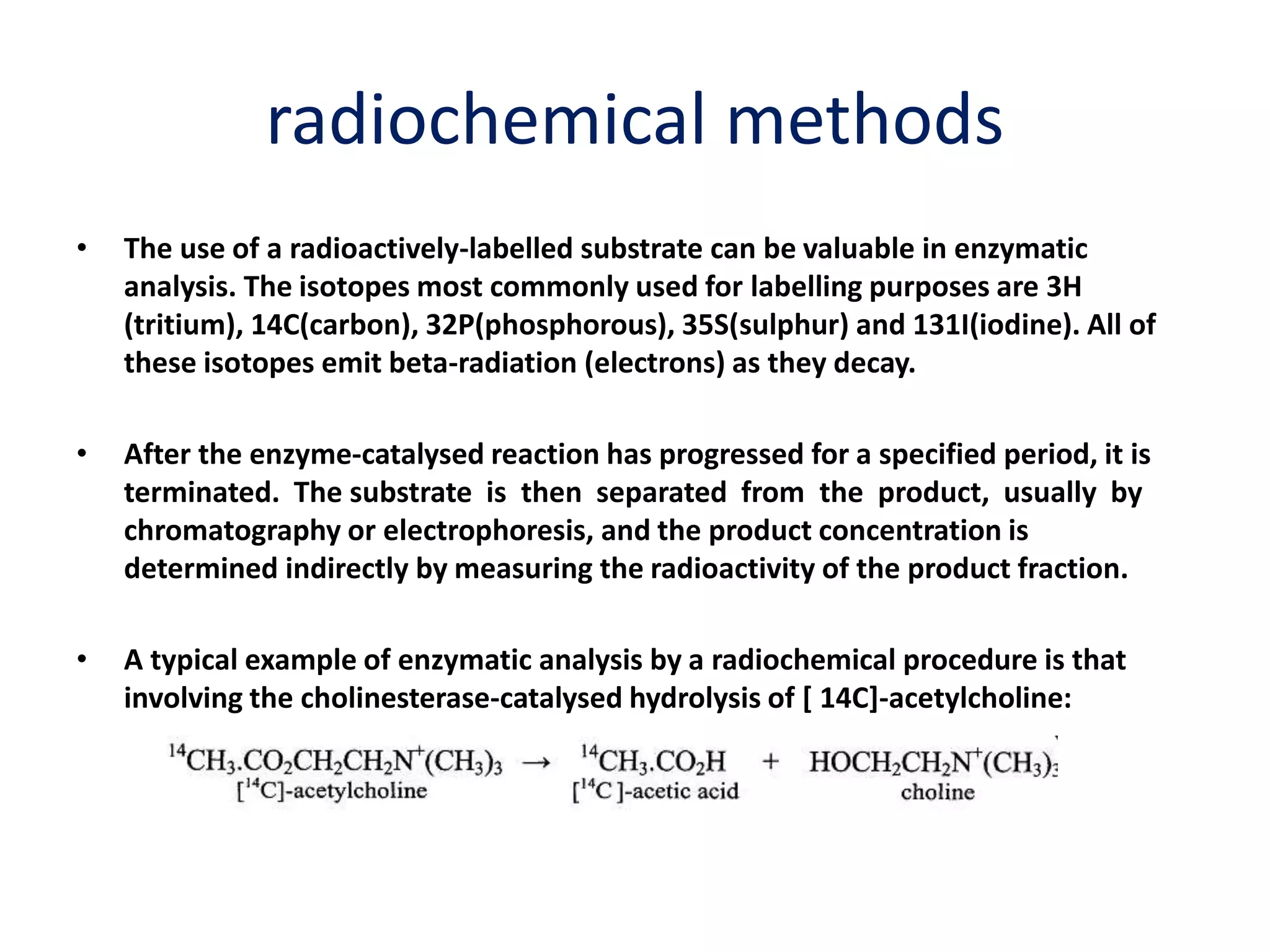 radiochemical methods
• The use of a radioactively-labelled substrate can be valuable in enzymatic
analysis. The isotopes most commonly used for labelling purposes are 3H
(tritium), 14C(carbon), 32P(phosphorous), 35S(sulphur) and 131I(iodine). All of
these isotopes emit beta-radiation (electrons) as they decay.
• After the enzyme-catalysed reaction has progressed for a specified period, it is
terminated. The substrate is then separated from the product, usually by
chromatography or electrophoresis, and the product concentration is
determined indirectly by measuring the radioactivity of the product fraction.
• A typical example of enzymatic analysis by a radiochemical procedure is that
involving the cholinesterase-catalysed hydrolysis of [ 14C]-acetylcholine:
 